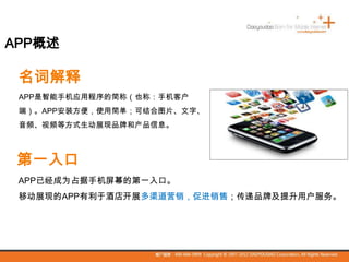 拥抱伟大的时代
名词解释
APP是智能手机应用程序的简称（也称：手机客户
端）。APP安装方便，使用简单；可结合图片、文字、
音频、视频等方式生动展现品牌和产品信息。
第一入口
APP已经成为占据手机屏幕的第一入口。
移动展现的APP有利于酒店开展多渠道营销，促进销售；传递品牌及提升用户服务。
APP概述
 
