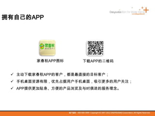 家春秋APP图标 下载APP的二维码
拥有自己的APP
 主动下载家春秋APP的客户，都是最直接的目标客户；
 手机桌面资源有限，优先占据用户手机桌面，吸引更多的用户关注；
 APP提供更加贴身、方便的产品浏览及与时俱进的服务理念。
 