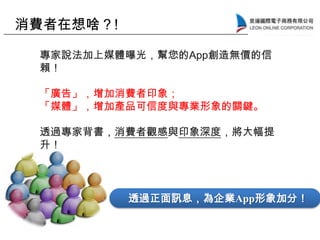 透過正面訊息，為企業App形象加分！
專家說法加上媒體曝光，幫您的App創造無價的信
賴！
「廣告」，增加消費者印象；
「媒體」，增加產品可信度與專業形象的關鍵。
透過專家背書，消費者觀感與印象深度，將大幅提
升！
消費者在想啥？!
 