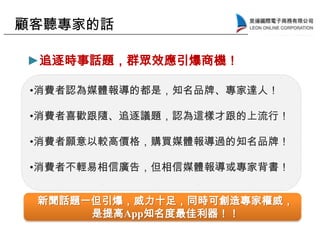 •消費者認為媒體報導的都是，知名品牌、專家達人！
•消費者喜歡跟隨、追逐議題，認為這樣才跟的上流行！
•消費者願意以較高價格，購買媒體報導過的知名品牌！
•消費者不輕易相信廣告，但相信媒體報導或專家背書！
顧客聽專家的話
新聞話題一但引爆，威力十足，同時可創造專家權威，
是提高App知名度最佳利器！！
►追逐時事話題，群眾效應引爆商機！
 