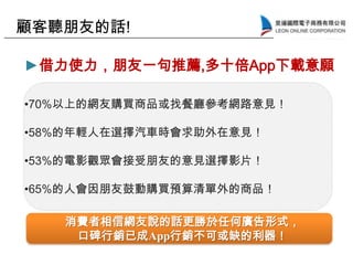 消費者相信網友說的話更勝於任何廣告形式，
口碑行銷已成App行銷不可或缺的利器！
•70%以上的網友購買商品或找餐廳參考網路意見！
•58%的年輕人在選擇汽車時會求助外在意見！
•53%的電影觀眾會接受朋友的意見選擇影片！
•65%的人會因朋友鼓動購買預算清單外的商品！
►借力使力，朋友一句推薦,多十倍App下載意願
顧客聽朋友的話!
 