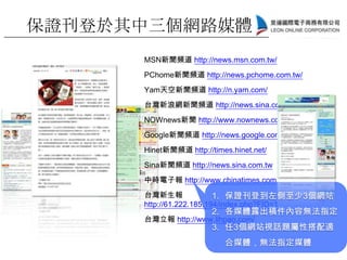 MSN新聞頻道 http://news.msn.com.tw/
PChome新聞頻道 http://news.pchome.com.tw/
Yam天空新聞頻道 http://n.yam.com/
台灣新浪網新聞頻道 http://news.sina.com.tw/
NOWnews新聞 http://www.nownews.com.tw/
Google新聞頻道 http://news.google.com.tw/
Hinet新聞頻道 http://times.hinet.net/
Sina新聞頻道 http://news.sina.com.tw
中時電子報 http://www.chinatimes.com
台灣新生報
http://61.222.185.194/index.php?FID=1
台灣立報 http://www.lihpao.com/
1. 保證刊登到左側至少3個網站
2. 各媒體露出稿件內容無法指定
3. 任3個網站視話題屬性搭配適
合媒體，無法指定媒體
保證刊登於其中三個網路媒體
 