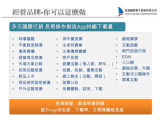 多元議題行銷 長期操作創造App持繼下載量
長期經營，創造時事話題，
提升App知名度，下載率、打開媒體能見度
• 時事議題
• 平衡負面報導
• 專家專欄
• 經營理念推廣
• 市場方案比較
• 招商加盟推廣
• 新品上市
• 商品使用說明推廣
• 戶外活動宣傳
• 周年慶宣傳
• 全省特賣會
• 企業獲獎實績
• 客戶見證
• 節慶活動（情人節、跨年…）
• 拍賣、促銷、優惠活動
• 線上報名（活動、課程）
• 展覽公告
• 免費體驗、試用、下載
• 網路購票
• 互動遊戲
• 熱門旅遊行程
• EDM
• 入口網
• 網路投票、市調
• 互動式公關操作
• 開幕互動
經營品牌-你可以這麼做
 