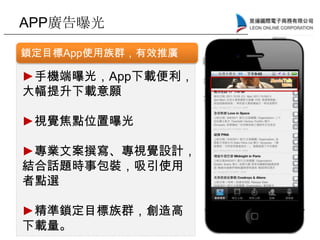 APP廣告曝光
鎖定目標App使用族群，有效推廣
►手機端曝光，App下載便利，
大幅提升下載意願
►視覺焦點位置曝光
►專業文案撰寫、專視覺設計，
結合話題時事包裝，吸引使用
者點選
►精準鎖定目標族群，創造高
下載量。
 