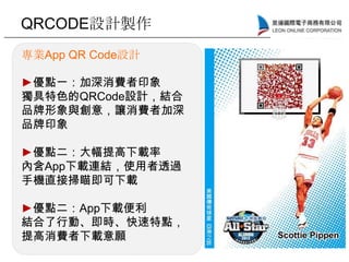 QRCODE設計製作
專業App QR Code設計
►優點一：加深消費者印象
獨具特色的QRCode設計，結合
品牌形象與創意，讓消費者加深
品牌印象
►優點二：大幅提高下載率
內含App下載連結，使用者透過
手機直接掃瞄即可下載
►優點二：App下載便利
結合了行動、即時、快速特點，
提高消費者下載意願
 