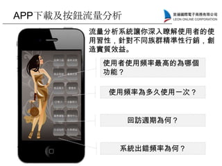 APP下載及按鈕流量分析
使用者使用頻率最高的為哪個
功能？
使用頻率為多久使用一次？
回訪週期為何？
系統出錯頻率為何？
流量分析系統讓你深入瞭解使用者的使
用習性，針對不同族群精準性行銷，創
造實質效益。
 