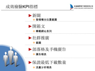 成效檢驗KPI指標
►新聞
►開箱文
►社群推廣
►部落格及手機廣告
發稿曝光位置截圖
轉載網址表列
截圖
廣告報表
►保證最低下載數量
流量分析報表
 
