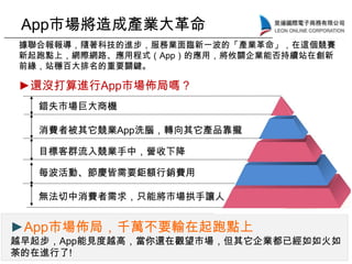 ►App市場佈局，千萬不要輸在起跑點上
越早起步，App能見度越高，當你還在觀望市場，但其它企業都已經如如火如
荼的在進行了!
App市場將造成產業大革命
據聯合報報導，隨著科技的進步，服務業面臨新一波的「產業革命」，在這個競賽
新起跑點上，網際網路、應用程式（App）的應用，將攸關企業能否持續站在創新
前緣，站穩百大排名的重要關鍵。
錯失市場巨大商機
消費者被其它競業App洗腦，轉向其它產品靠攏
目標客群流入競業手中，營收下降
每波活動、節慶皆需要鉅額行銷費用
無法切中消費者需求，只能將市場拱手讓人
►還沒打算進行App市場佈局嗎？
 
