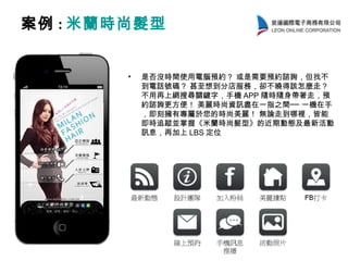 案例 : 米蘭時尚髮型
• 是否沒時間使用電腦預約？ 或是需要預約諮詢，但找不
到電話號碼？ 甚至想到分店服務，卻不曉得該怎麼走？
不用再上網搜尋關鍵字，手機 APP 隨時隨身帶著走，預
約諮詢更方便！ 美麗時尚資訊盡在一指之間── 一機在手
，即刻擁有專屬於您的時尚美麗！ 無論走到哪裡，皆能
即時追蹤並掌握《米蘭時尚髮型》的近期動態及最新活動
訊息，再加上 LBS 定位
 