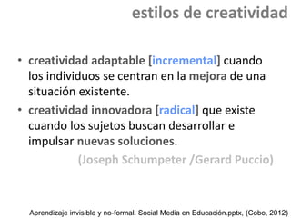 estilos de creatividad
• creatividad adaptable [incremental] cuando
los individuos se centran en la mejora de una
situación existente.
• creatividad innovadora [radical] que existe
cuando los sujetos buscan desarrollar e
impulsar nuevas soluciones.
(Joseph Schumpeter /Gerard Puccio)

Aprendizaje invisible y no-formal. Social Media en Educación.pptx, (Cobo, 2012)

 