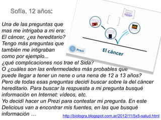 Sofía, 12 años:
Una de las preguntas que
mas me intrigaba a mi era:
El cáncer, ¿es hereditario?
Tengo más preguntas que
también me intigraban
como por ejemplo...
¿qué complicaciones nos trae el Sida?
O ¿cuáles son las enfermedades más probables que
puede llegar a tener un nene o una nena de 12 a 13 años?
Pero de todas esas preguntas decidí buscar sobre la del cáncer
hereditario. Para buscar la respuesta a mi pregunta busqué
información en Internet: vídeos, etc.
Yo decidí hacer un Prezi para contestar mi pregunta. En este
Delicious van a encontrar mis fuentes, en las que busqué
información …
http://biologra.blogspot.com.ar/2012/11/5x5-salud.html

 
