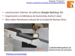Proyecto: “Fronteras”:
Enseñar y aprender circulando una banda de Moebius

• construcción/ reforma de edificios (Google Sketchup 3D)
• Importación a la biblioteca de Aumentaty Author (.dae)
• libro sobre Patrimonio cultural de la Ciudad de Buenos Aires

Catedral Metropolitana de
Buenos Aires (en proceso)
Prácticas con Aumentaty

 
