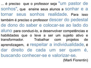 "um pastor de
sonhos", que ensine seus alunos a sonhar e a
tornar seus sonhos realidade. Para isso
também é preciso o professor descer do pedestal
de dono do saber e colocar-se ao lado do
aluno para conduzi-lo, a desenvolver competências e
... é preciso que o professor seja

habilidades que o leve a ser um sujeito ativo e
transformador.
Trabalhar com projetos de
aprendizagem, é respeitar a individualidade, é

dar direito de cada um ser quem é,
buscando conhecer-se e valorizar-se.
(Marli Fiorentin)

 