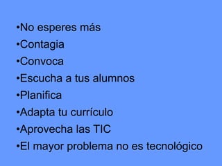 •No esperes más

•Contagia
•Convoca

•Escucha a tus alumnos
•Planifica
•Adapta tu currículo
•Aprovecha las TIC
•El mayor problema no es tecnológico

 