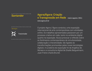 Santander

Agora/Ágora: Criação
e Transgressão em Rede

maio à agosto / 2011

www.agora.art.br

Serviços
Transmissão

O projeto Agora / Ágora conectou uma exposição
internacional de arte contemporânea com atividades
online. Os trabalhos apresentados passaram por um
processo criativo em rede, tanto no ambiente digital
quanto na exposição. Busca provocar a reflexão sobre
os fenômenos contemporâneos de simultaneidade,
colaboração e interatividade, tão ligados às
transformações promovidas pelas novas tecnologias
digitais. A curadoria da exposição foi de Angélica de
Moraes e a consultoria digital de Giselle Beiguelmann,
Juan Freire e Karla Brunet.

 