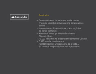 Resultados
—  esenvolvimento de ferramenta colaborativa
D
(Fluxo de Ideias) de crowdsourcing para negócios
sociais
— ntegração das áreas cultura e novos negócios
I
do Banco Santander
—  90 novas idéias geradas na ferramenta
+
Fluxo de Ideias
—  0.000 visitantes na exposição no Santander Cultural
4
— 3.993 estudantes visitaram
—  22.500 acessos unicos no site do projeto //
+
11 minutos tempo médio de visitação no site

 