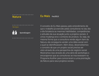Natura
Serviços
Aprendizagem

Eu Mais

Fev/2013

O conceito do Eu Mais passou pelo entendimento de
que o trabalho já exercido pelas consultoras no seu dia
a dia fortalecia as mesmas habilidades, competências
e atitudes da sua atuação junto a projetos sociais. A
única mudança era o contexto do produto. Ou seja, da
mesma forma que a consultora vende algum item da
Natura, ela conseguiria vender uma idéia social com
a qual se identificassem. Além disso, desenvolvemos
o conceito de que um projeto social precisa ser
visto através de uma perspectiva de negócio social.
Mostramos isso através de uma série de workshops e
encorajamos que as consultoras se inscrevessem no
Programa Acolher para concorrerem a uma premiação
da Natura para seus projetos sociais.

 