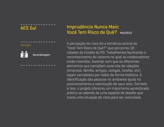 AES Sul
Serviços
Aprendizagem

Imprudência Nunca Mais:
Você Tem Risco de Quê? Mai/2012
A percepção do risco foi a temática central do
“Você Tem Risco de Quê?” que percorreu 18
cidades do Estado do RS. Trabalhamos facilitando o
reconhecimento do sistema no qual os colaboradores
estão inseridos, fazendo com que os diferentes
elementos que compõem essa teia de relações
(empresa, família, amigos, colegas, tarefas, etc)
sejam percebidos por todos de forma holística. A
identificação das pessoas no ambiente ajuda no
posicionamento e valorização de seus atos. Somado
a isso, o projeto ofereceu um importante aprendizado
prático se valendo de uma espécie de desafio que
trazia uma situação de risco para ser vivenciada.

 