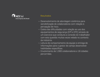 Resultados
—  esenvolvimento de abordagem sistêmica para
D
sensibilização de colaboradores com relação à
percepção de risco.
—  oleta das dificuldades com relação ao uso dos
C
equipamentos de segurança (EPI e EPC) através de
um exercício que conduzia a conexão do trabalhador
com esta questão muitas vezes velada no contexto
da indústria.
—  eitura de comportamento da equipe e entrega de
L
informações para o gestor de campo desenvolver
habilidades específicas.
—  nvolvimento de 1.900 colaboradores e 18 cidades
E
percorridas.

 