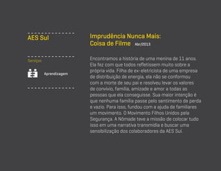 AES Sul
Serviços
Aprendizagem

Imprudência Nunca Mais:
Coisa de Filme Abr/2013
Encontramos a história de uma menina de 11 anos.
Ela fez com que todos refletissem muito sobre a
própria vida. Filha de ex-eletricista de uma empresa
de distribuição de energia, ela não se conformou
com a morte de seu pai e resolveu levar os valores
de convívio, família, amizade e amor a todas as
pessoas que ela conseguisse. Sua maior intenção é
que nenhuma família passe pelo sentimento de perda
e vazio. Para isso, fundou com a ajuda de familiares
um movimento. O Movimento Filhos Unidos pela
Segurança. A Nômade teve a missão de colocar tudo
isso em uma narrativa transmídia e buscar uma
sensibilização dos colaboradores da AES Sul.

 