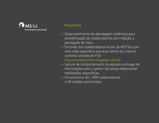 Resultados
—  esenvolvimento de abordagem sistêmica para
D
sensibilização de colaboradores com relação à
percepção de risco.
—  onexão dos colaboradores locais da AES Sul com
C
uma rede específica que atua dentro do mesmo
contexto através do FUS
http://movimentofus.blogspot.com.br
—  eitura de comportamento da equipe e entrega de
L
informações para o gestor de campo desenvolver
habilidades específicas.
—  nvolvimento de 1.900 colaboradores
E
e 18 cidades percorridas.

 