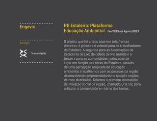 Engevix
Serviços

Transmissão

RG Estaleiro: Plataforma
Educação Ambiental Fev/2013 até Agosto/2013
O projeto que foi criado atua em três frentes
distintas. A primeira é voltada para os trabalhadores
do Estaleiro. A segunda para as Associações de
Catadores de Lixo da cidade de Rio Grande e a
terceira para as comunidades realocadas de
lugar em função das obras do Estaleiro. Através
de uma percepção ampliada de educação
ambiental, trabalhamos com as pessoas da região
desenvolvendo empreendedorismo social e noções
de rede distribuída. Criamos o primeiro laboratório
de inovação social da região, chamado Cria.Sol, para
articular a comunidade em torno dos temas.

 