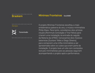 Braskem
Serviços

Transmissão

Mínimas Fronteiras

Out/2008

O projeto Mínimas Fronteiras escolheu a mais
emblemática palestra do ano, o músico minimalista
Philip Glass. Para tanto, convidamos dois artistas
visuais (Rommulo Conceição e Tina Felice) para
criarem uma instalação na entrada do saguão
da Reitoria da UFRGS. Convocamos dois músicos
bateristas (Gustavo Telles e Diego Silveira)
para comporem uma trilha minimalista a ser
apresentada sobre os cubos que eram parte da
instalação. O projeto teve um site com conteúdos
textuais minimalistas para as pessoas seguirem
acompanhando o projeto após a performance.

 