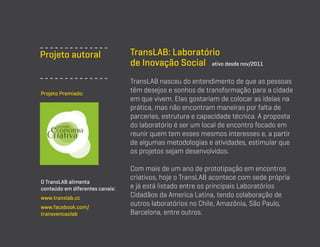 Projeto autoral

Projeto Premiado:

O TransLAB alimenta
conteúdo em diferentes canais:
www.translab.cc
www.facebook.com/
transvencaolab

TransLAB: Laboratório
de Inovação Social ativo desde nov/2011
TransLAB nasceu do entendimento de que as pessoas
têm desejos e sonhos de transformação para a cidade
em que vivem. Elas gostariam de colocar as ideias na
prática, mas não encontram maneiras por falta de
parcerias, estrutura e capacidade técnica. A proposta
do laboratório é ser um local de encontro focado em
reunir quem tem esses mesmos interesses e, a partir
de algumas metodologias e atividades, estimular que
os projetos sejam desenvolvidos.
Com mais de um ano de prototipação em encontros
criativos, hoje o TransLAB acontece com sede própria
e já está listado entre os principais Laboratórios
Cidadãos da America Latina, tendo colaboração de
outros laboratórios no Chile, Amazônia, São Paulo,
Barcelona, entre outros.

 