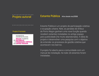 Projeto autoral

Projeto Premiado:

Estante Pública

Ativo desde nov/2008

Estante Pública é um projeto de participação coletiva
e ocupação urbana. Nele, as paradas de ônibus
de Porto Alegre ganham uma nova função quando
recebem estantes instaladas no antigo espaço
para publicidade (há muito abandonado). A ideia do
projeto é desenvolver uma pesquisa com o objetivo
de entender os processos de gestão coletiva que
acontecem nos bairros.
O projeto foi aberto para a comunidade com um
manual de instalação. Ao todo 16 estantes foram
instaladas.

 