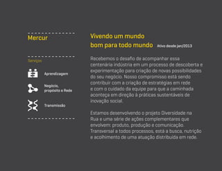 Mercur
Serviços
Aprendizagem
Negócio,
propósito e Rede

Transmissão

Vivendo um mundo
bom para todo mundo

Ativo desde jan/2013

Recebemos o desafio de acompanhar essa
centenária indústria em um processo de descoberta e
experimentação para criação de novas possibilidades
do seu negócio. Nosso compromisso está sendo
contribuir com a criação de estratégias em rede
e com o cuidado da equipe para que a caminhada
aconteça em direção à práticas sustentáveis de
inovação social.
Estamos desenvolvendo o projeto Diversidade na
Rua e uma série de ações complementares que
envolvem: produto, produção e comunicação.
Transversal a todos processos, está a busca, nutrição
e acolhimento de uma atuação distribuída em rede.

 