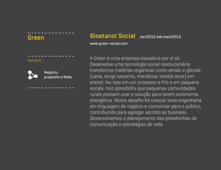 Bioetanol Social

Green

Jan/2012 até maio/2013

www.green-social.com

Serviços
Negócio,
propósito e Rede

A Green é uma empresa inovadora por si só.
Desenvolve uma tecnologia social revolucionária:
transforma matérias orgânicas como amido e glicose
(cana, sorgo sacarino, mandioca, batata doce) em
etanol, faz isso em um processo a frio e em pequena
escala. Isso possibilita que pequenas comunidades
rurais possam usar a solução para terem autonomia
energética. Nosso desafio foi colocar essa engenharia
em linguagem de negócio e comunicar para o público,
contribuindo para agregar sentido ao business.
Desenvolvemos o planejamento das plataformas de
comunicação e estratégias de rede.

 
