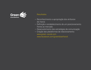 Resultados
—  econhecimento e apropriação dos atributos
R
da marca
—  efinição e estabelecimento de um posicionamento
D
frente ao mercado
— Desenvolvimento das estratégias de comunicação
—  riação das plataformas de relacionamento:
C
www.green-social.com
www.facebook.com/greenbioethanol

 