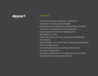 Resultados
—  ortalecimento do propósito e confiança
F
da equipe na busca pela inovação
—  riação de uma plataforma temática para contato
C
intimista e colaborativo com as pessoas
—  rganização de plano estratégico para
O
atividades em rede
—  esenvolvimento de novo canal para distribuição
D
de produtos
—  proximação com instituições e editais de subvenção
A
para inovação social
—  onsolidação de novos produtos através de
C
processo colaborativo
—  utrição, acolhimento e atuação junto a uma rede
N
mobilizada com interesses comuns

 