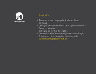 Resultados
—  econhecimento e apropriação dos atributos
R
da marca
—  efinição e estabelecimento de um posicionamento
D
frente ao mercado
— Definição do modelo de negócio
— Desenvolvimento das estratégias de comunicação
—  riação das plataformas de relacionamento:
C
www.umicompostagem.com.br

 