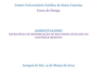 Centro Universitário Católica de Santa Catarina
Curso de Design
AMBIENTALISMO
ESTRATÉGIA DE MINIMIZAÇÃO DE RECURSOS APLICADO AO
CONTROLE REMOTO
Jaraguá do Sul, 14 de Março de 2014
 