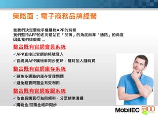 整合既有官網會員系統
APP直接以官網的帳號登入
官網與APP購物車同步更新，隨時加入隨時買
整合既有官網庫存系統
避免多通路的庫存管理問題
避免超賣問題並有效利用
整合既有官網客服系統
依會員購買行為與頻率，分眾精準溝通
購物金.回饋金帳戶同步
策略面：電子商務品牌經營
當我們決定要做手機購物APP的時候
我們堅持APP的走向是站在「品牌」的角度而非「通路」的角度
因此我們這麼做 …
 
