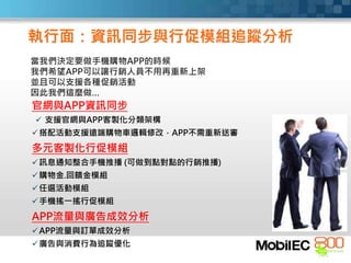 當我們決定要做手機購物APP的時候
我們希望APP可以讓行銷人員不用再重新上架
並且可以支援各種促銷活動
因此我們這麼做…
官網與APP資訊同步
 支援官網與APP客製化分類架構
搭配活動支援遠端購物車邏輯修改，APP不需重新送審
多元客製化行促模組
訊息通知整合手機推播 (可做到點對點的行銷推播)
購物金.回饋金模組
任選活動模組
手機搖一搖行促模組
APP流量與廣告成效分析
APP流量與訂單成效分析
廣告與消費行為追蹤優化
執行面：資訊同步與行促模組追蹤分析
 