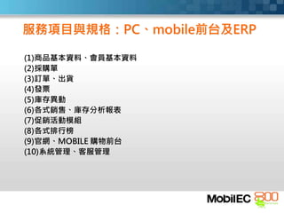 服務項目與規格：PC、mobile前台及ERP
(1)商品基本資料、會員基本資料
(2)採購單
(3)訂單、出貨
(4)發票
(5)庫存異動
(6)各式銷售、庫存分析報表
(7)促銷活動模組
(8)各式排行榜
(9)官網、MOBILE 購物前台
(10)系統管理、客服管理
 