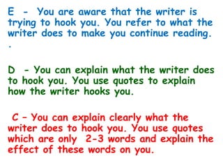 E - You are aware that the writer is
trying to hook you. You refer to what the
writer does to make you continue reading.
.
D - You can explain what the writer does
to hook you. You use quotes to explain
how the writer hooks you.
C – You can explain clearly what the
writer does to hook you. You use quotes
which are only 2-3 words and explain the
effect of these words on you.
 