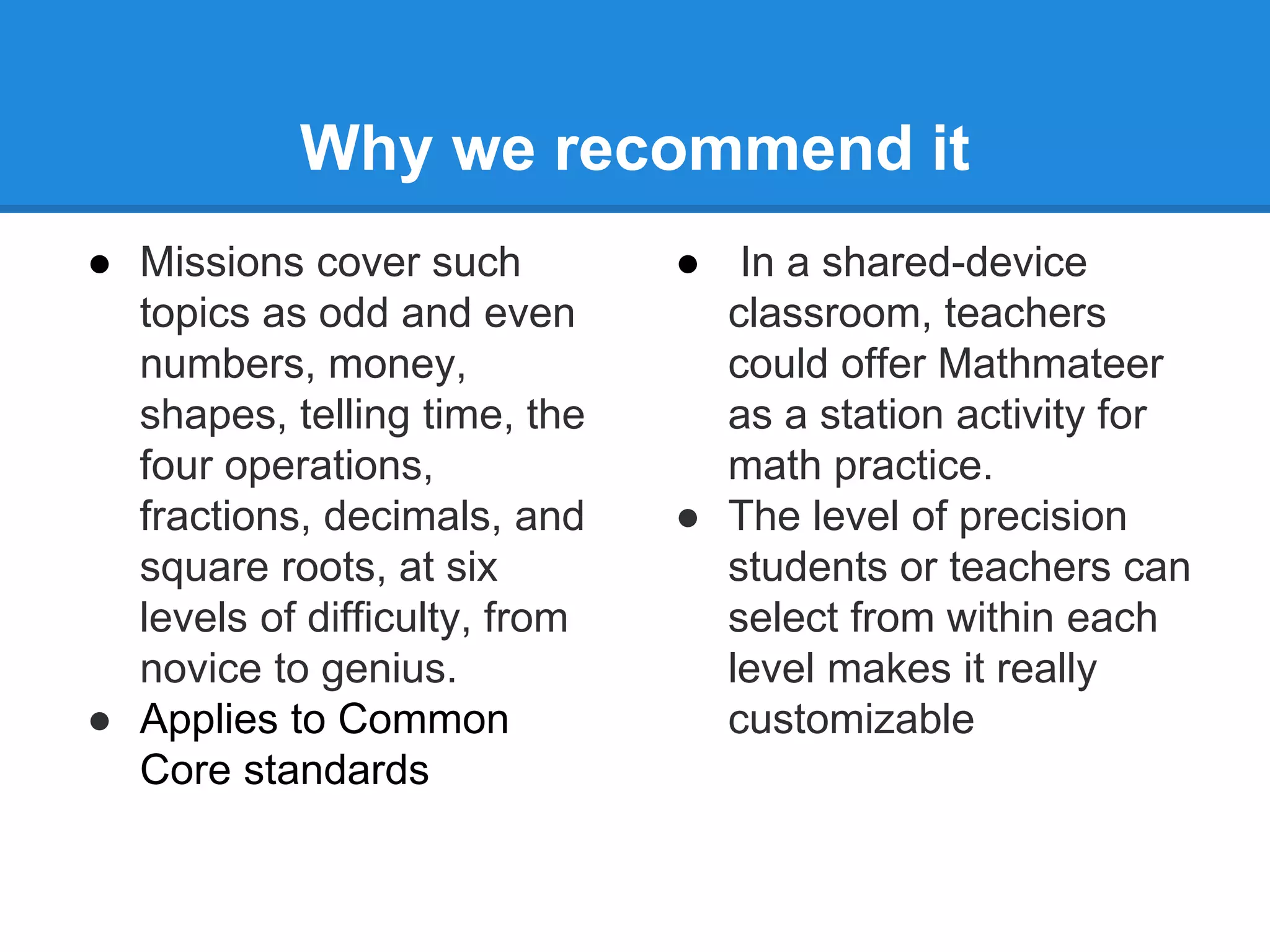 Why we recommend it 
● Missions cover such 
topics as odd and even 
numbers, money, 
shapes, telling time, the 
four operations, 
fractions, decimals, and 
square roots, at six 
levels of difficulty, from 
novice to genius. 
● Applies to Common 
Core standards 
● In a shared-device 
classroom, teachers 
could offer Mathmateer 
as a station activity for 
math practice. 
● The level of precision 
students or teachers can 
select from within each 
level makes it really 
customizable 
 