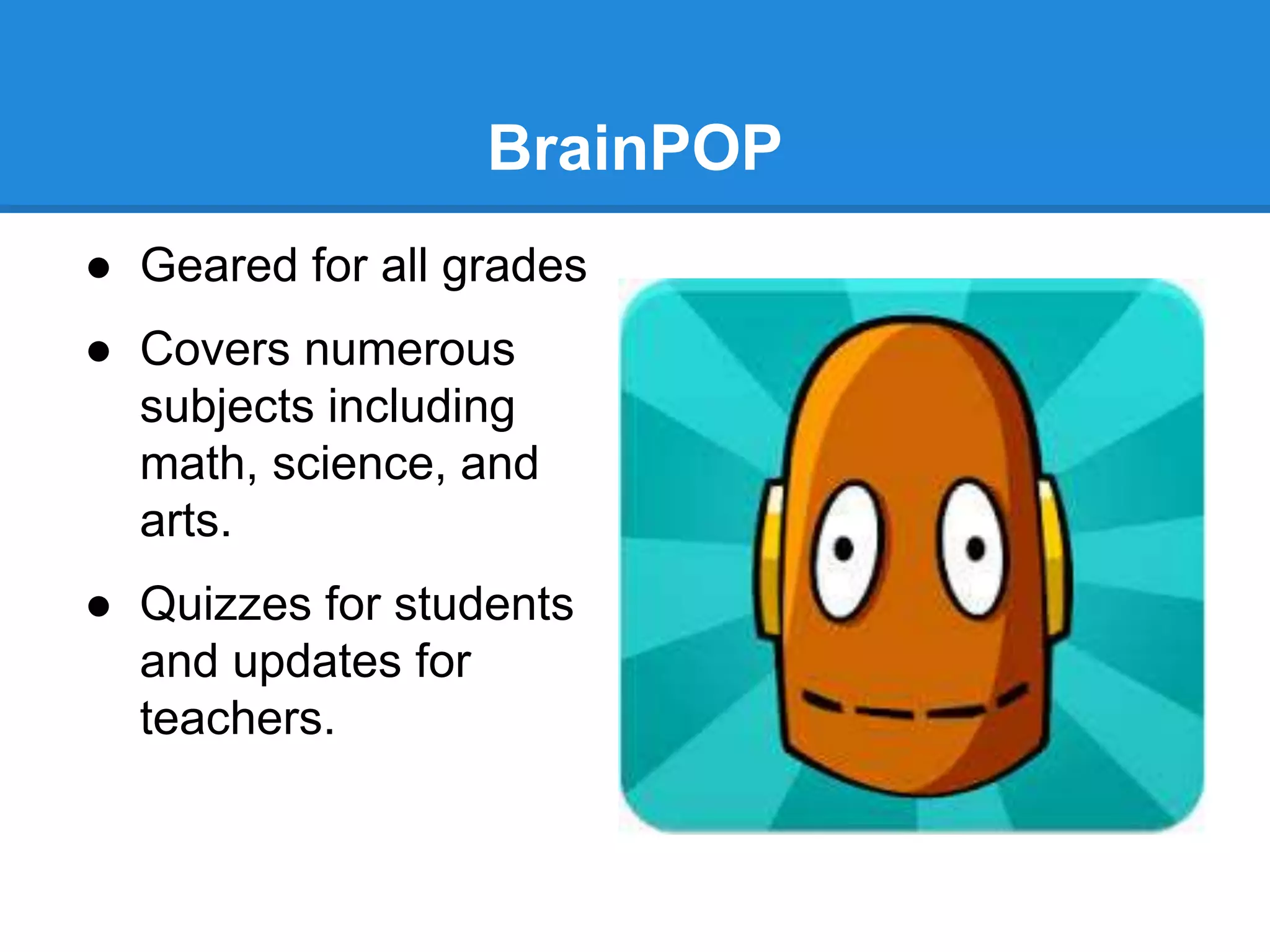BrainPOP 
● Geared for all grades 
● Covers numerous 
subjects including 
math, science, and 
arts. 
● Quizzes for students 
and updates for 
teachers. 
 