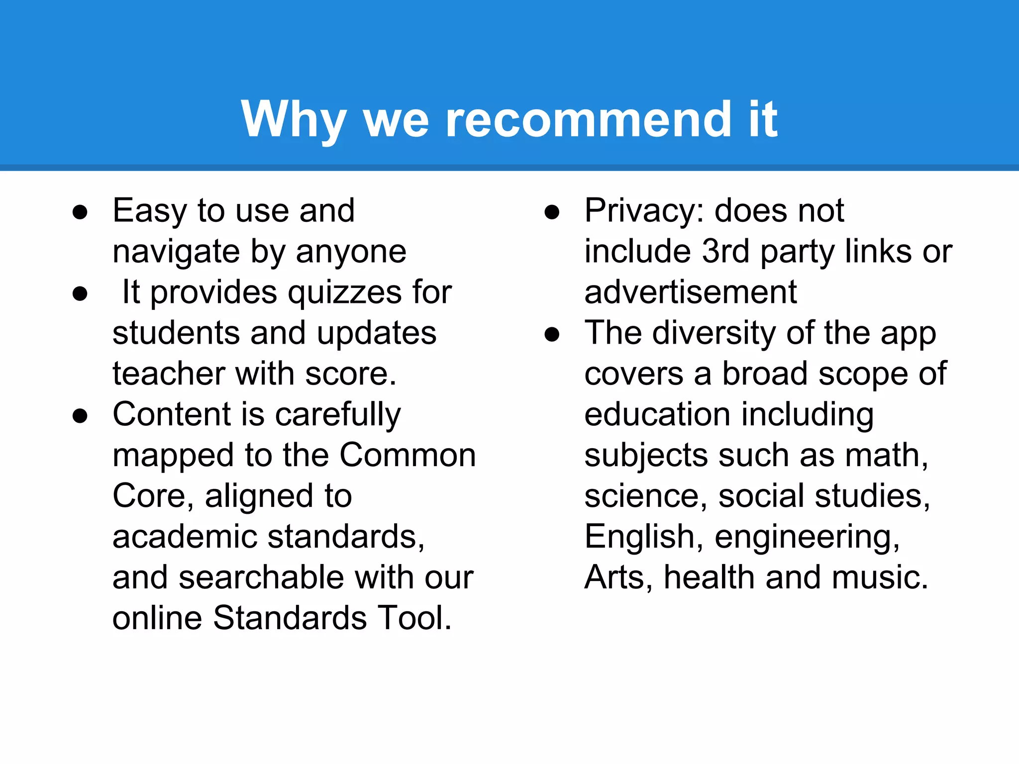 Why we recommend it 
● Easy to use and 
navigate by anyone 
● It provides quizzes for 
students and updates 
teacher with score. 
● Content is carefully 
mapped to the Common 
Core, aligned to 
academic standards, 
and searchable with our 
online Standards Tool. 
● Privacy: does not 
include 3rd party links or 
advertisement 
● The diversity of the app 
covers a broad scope of 
education including 
subjects such as math, 
science, social studies, 
English, engineering, 
Arts, health and music. 
 