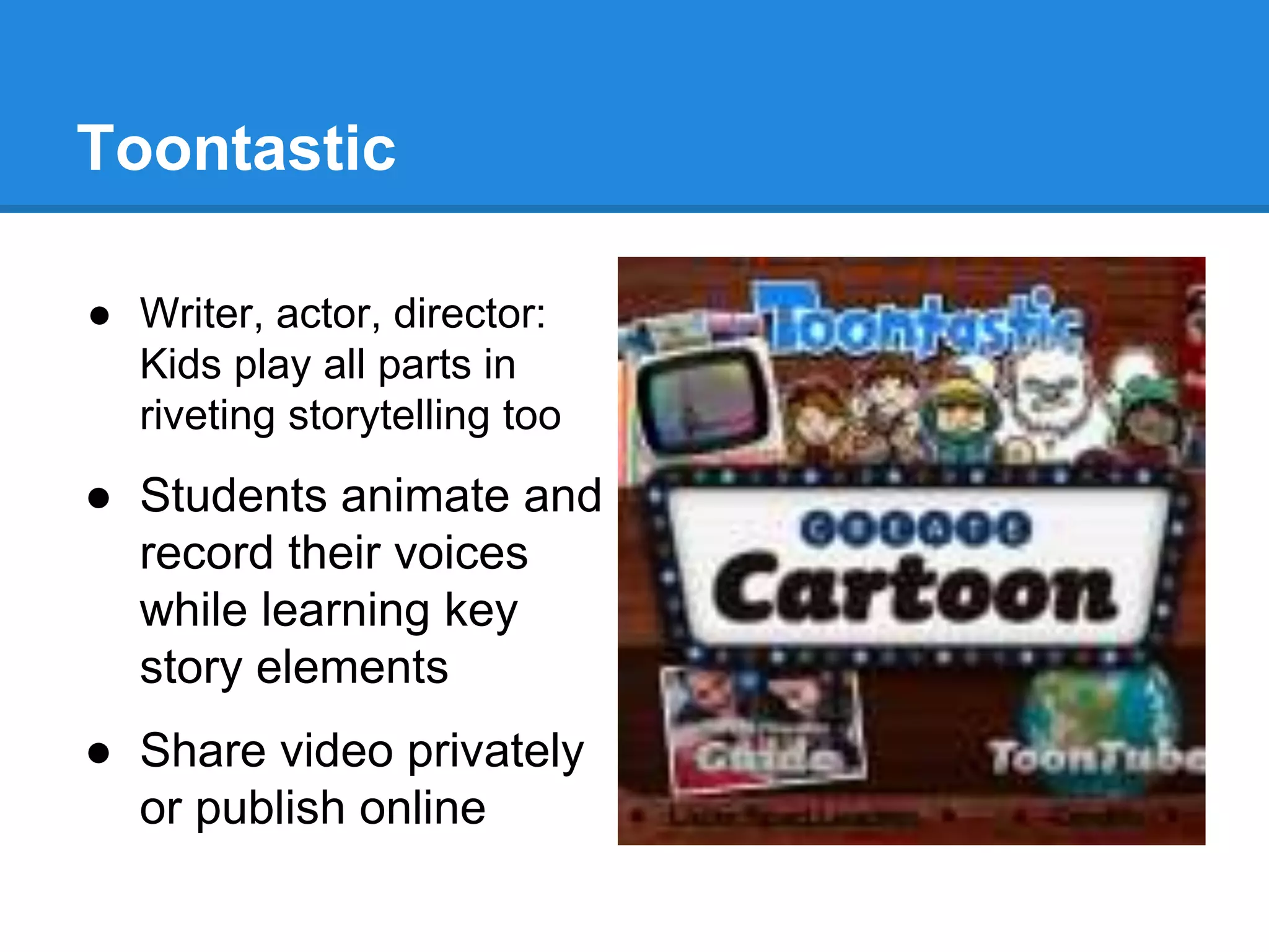 Toontastic 
● Writer, actor, director: 
Kids play all parts in 
riveting storytelling too 
● Students animate and 
record their voices 
while learning key 
story elements 
● Share video privately 
or publish online 
 