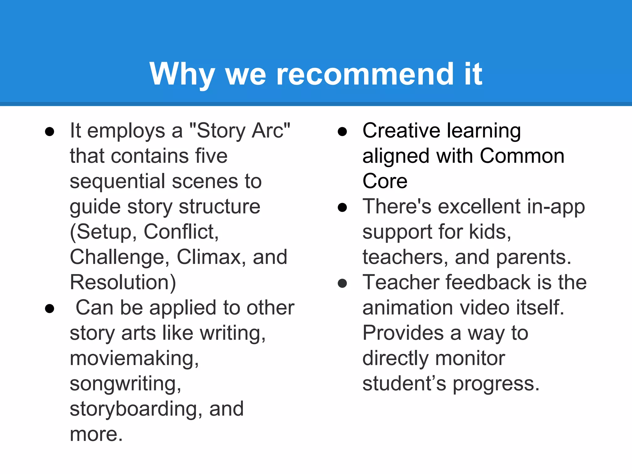 Why we recommend it 
● It employs a "Story Arc" 
that contains five 
sequential scenes to 
guide story structure 
(Setup, Conflict, 
Challenge, Climax, and 
Resolution) 
● Can be applied to other 
story arts like writing, 
moviemaking, 
songwriting, 
storyboarding, and 
more. 
● Creative learning 
aligned with Common 
Core 
● There's excellent in-app 
support for kids, 
teachers, and parents. 
● Teacher feedback is the 
animation video itself. 
Provides a way to 
directly monitor 
student’s progress. 
 