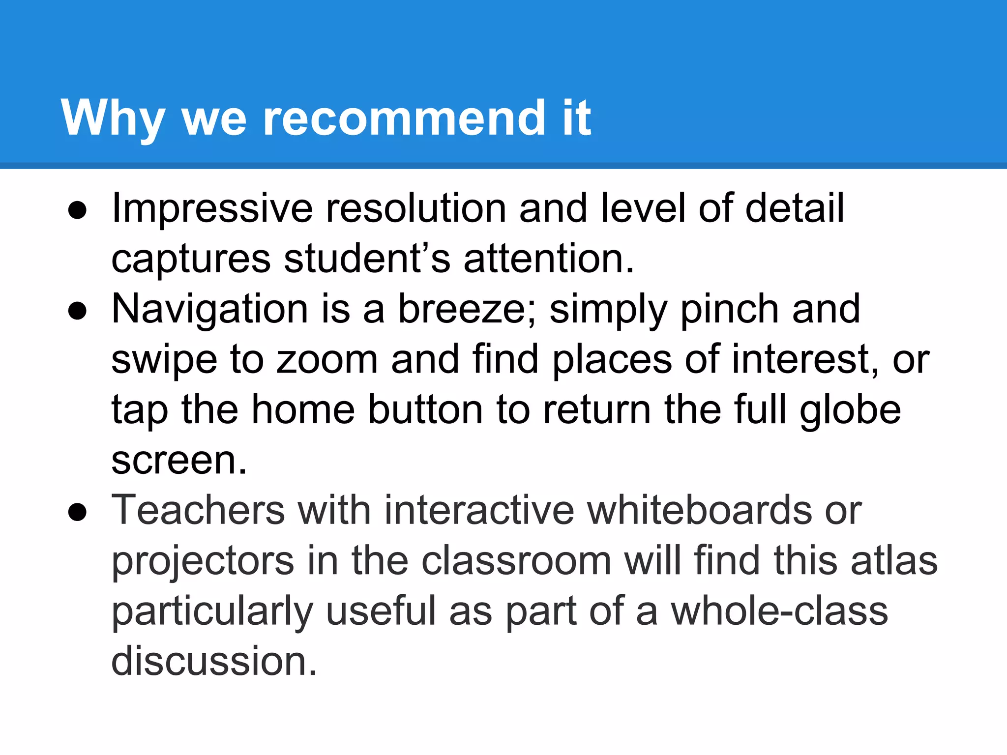 Why we recommend it 
● Impressive resolution and level of detail 
captures student’s attention. 
● Navigation is a breeze; simply pinch and 
swipe to zoom and find places of interest, or 
tap the home button to return the full globe 
screen. 
● Teachers with interactive whiteboards or 
projectors in the classroom will find this atlas 
particularly useful as part of a whole-class 
discussion. 
 