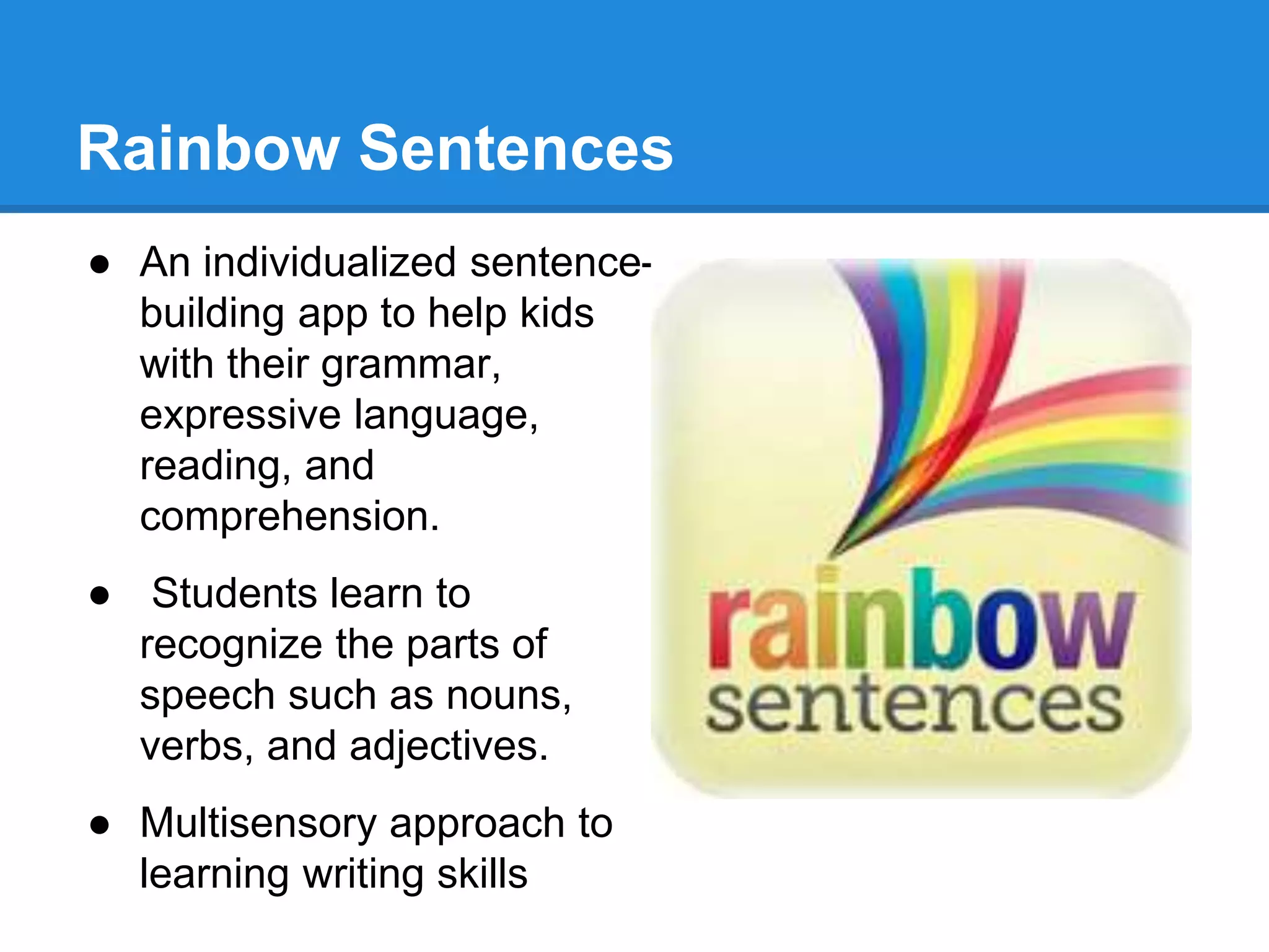 Rainbow Sentences 
● An individualized sentence-building 
app to help kids 
with their grammar, 
expressive language, 
reading, and 
comprehension. 
● Students learn to 
recognize the parts of 
speech such as nouns, 
verbs, and adjectives. 
● Multisensory approach to 
learning writing skills 
 