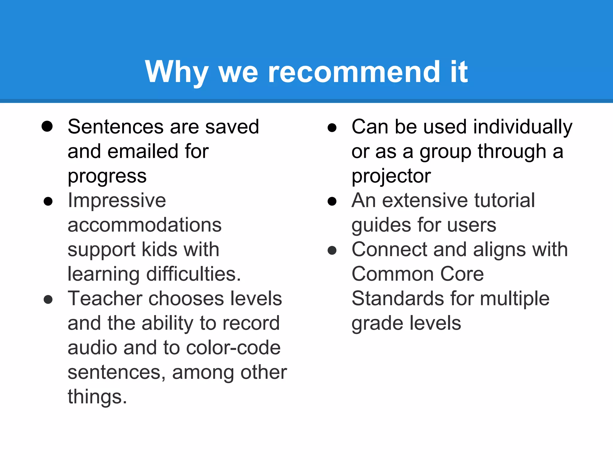 Why we recommend it 
● Sentences are saved 
and emailed for 
progress 
● Impressive 
accommodations 
support kids with 
learning difficulties. 
● Teacher chooses levels 
and the ability to record 
audio and to color-code 
sentences, among other 
things. 
● Can be used individually 
or as a group through a 
projector 
● An extensive tutorial 
guides for users 
● Connect and aligns with 
Common Core 
Standards for multiple 
grade levels 
 