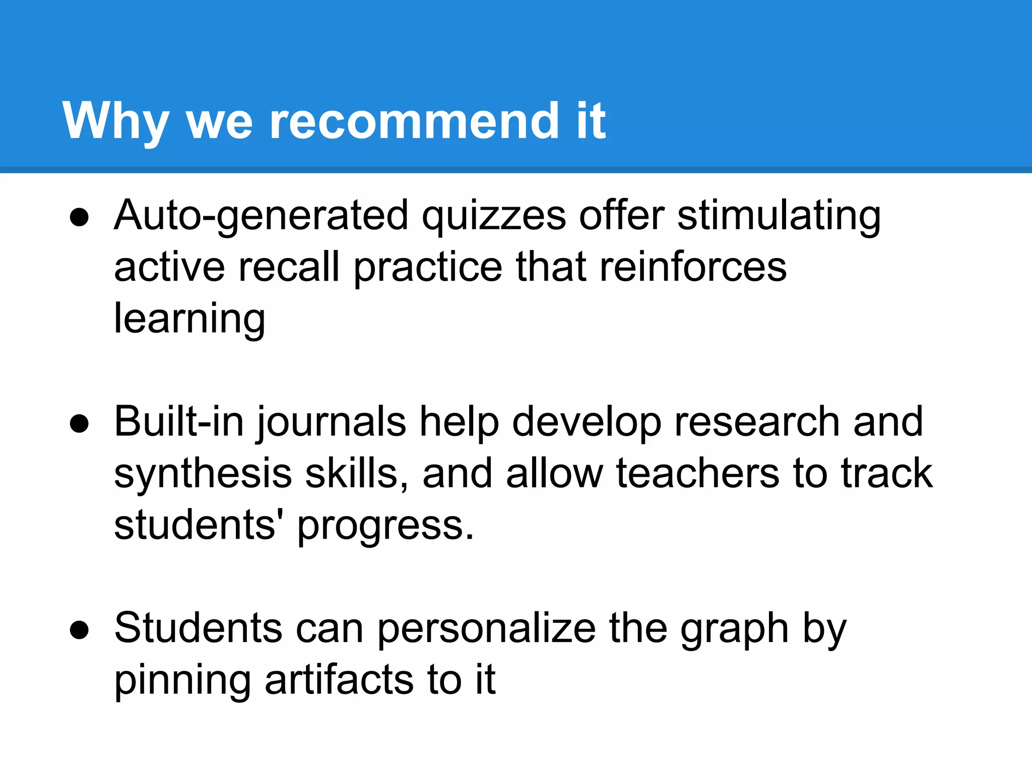 Why we recommend it 
● Auto-generated quizzes offer stimulating 
active recall practice that reinforces 
learning 
● Built-in journals help develop research and 
synthesis skills, and allow teachers to track 
students' progress. 
● Students can personalize the graph by 
pinning artifacts to it 
 