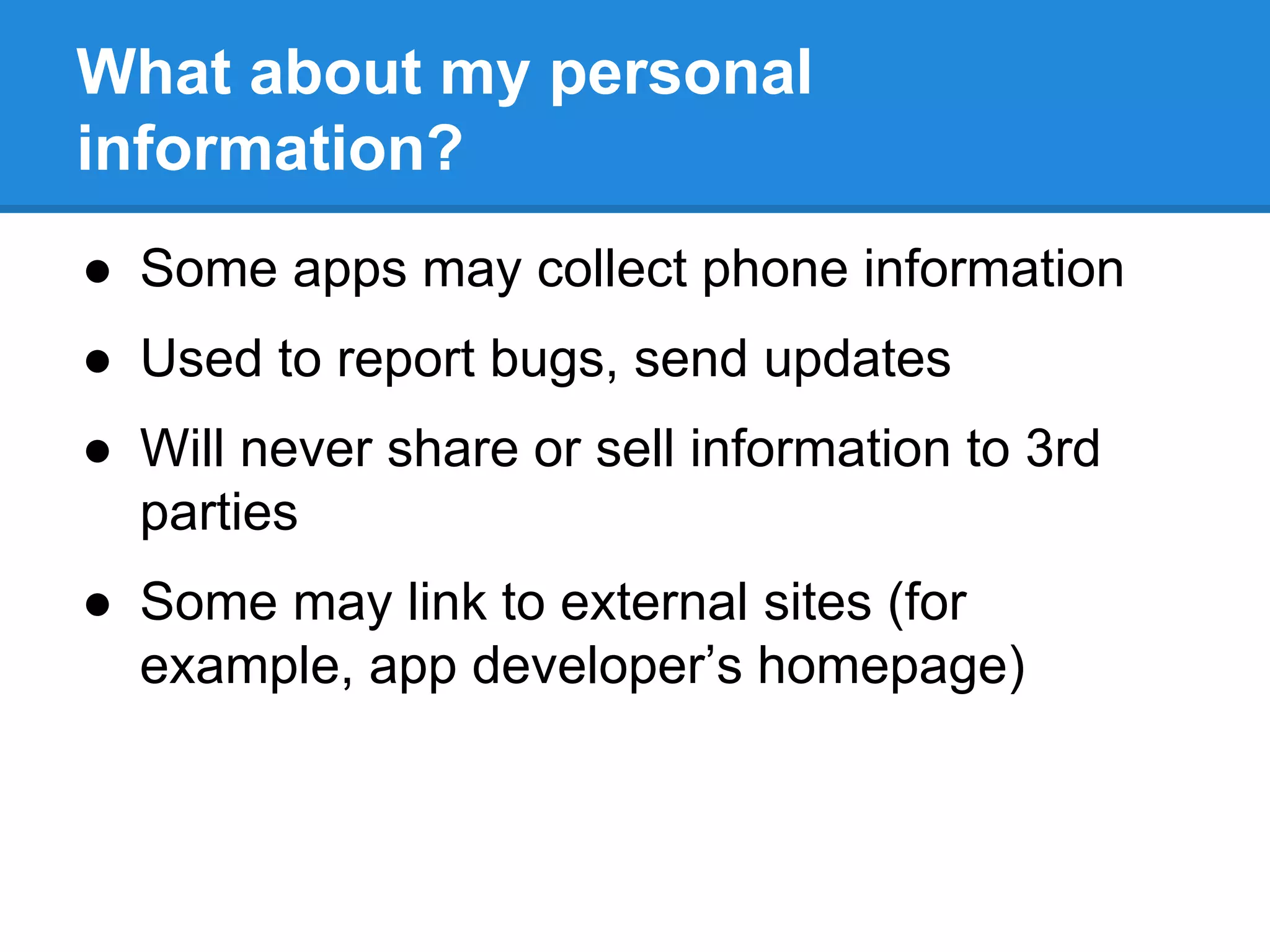 What about my personal 
information? 
● Some apps may collect phone information 
● Used to report bugs, send updates 
● Will never share or sell information to 3rd 
parties 
● Some may link to external sites (for 
example, app developer’s homepage) 
