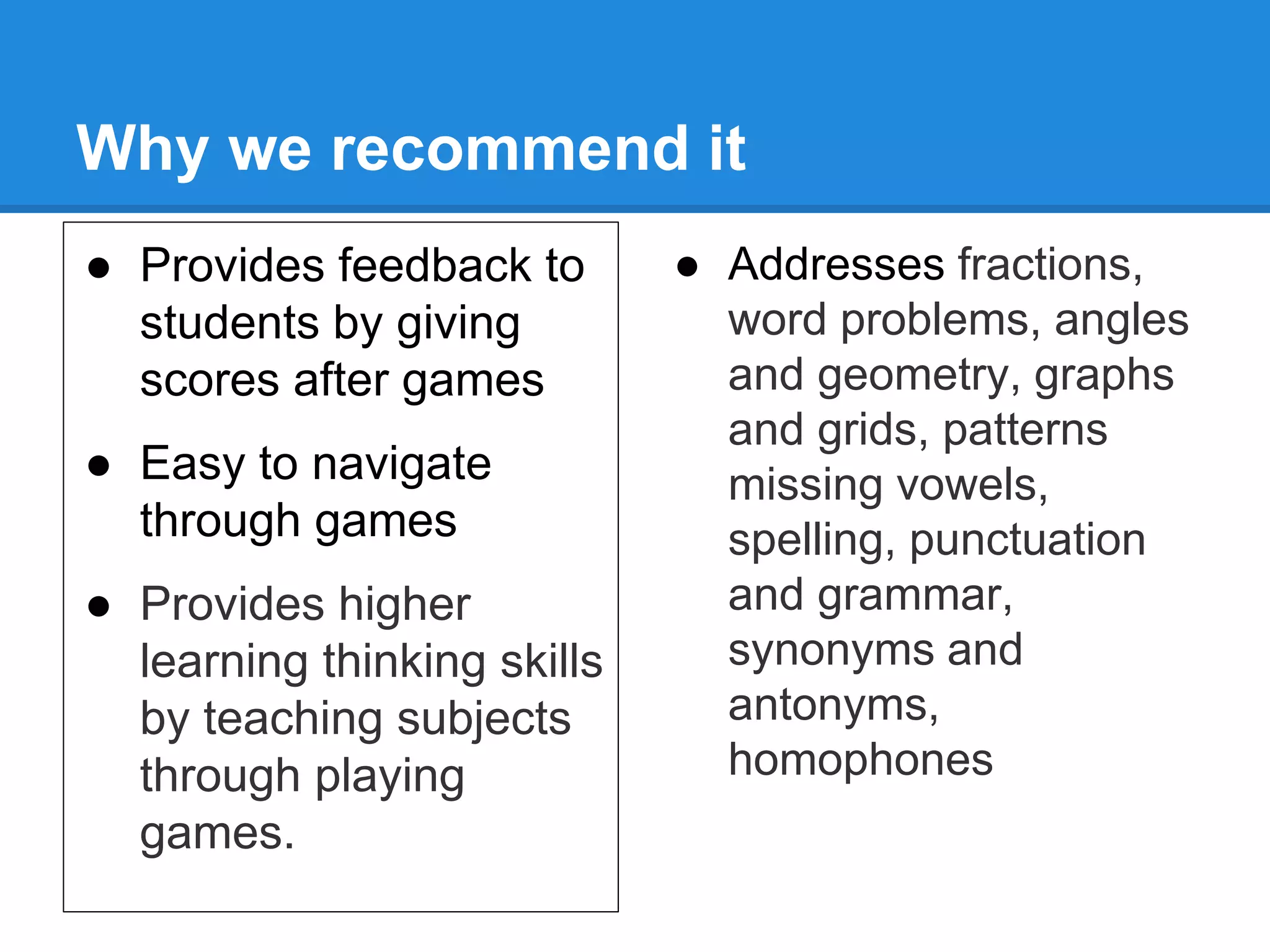 Why we recommend it 
● Provides feedback to 
students by giving 
scores after games 
● Easy to navigate 
through games 
● Provides higher 
learning thinking skills 
by teaching subjects 
through playing 
games. 
● Addresses fractions, 
word problems, angles 
and geometry, graphs 
and grids, patterns 
missing vowels, 
spelling, punctuation 
and grammar, 
synonyms and 
antonyms, 
homophones 
 